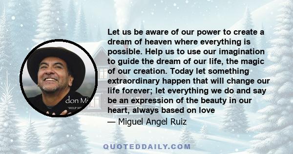 Let us be aware of our power to create a dream of heaven where everything is possible. Help us to use our imagination to guide the dream of our life, the magic of our creation. Today let something extraordinary happen