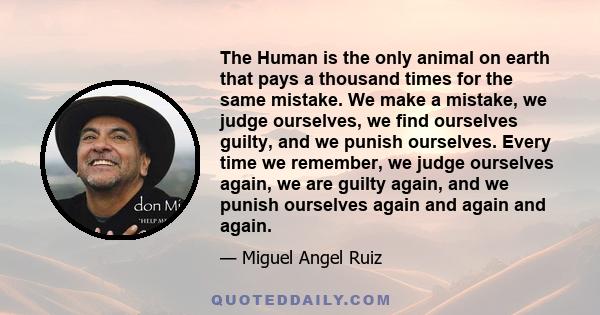 The Human is the only animal on earth that pays a thousand times for the same mistake. We make a mistake, we judge ourselves, we find ourselves guilty, and we punish ourselves. Every time we remember, we judge ourselves
