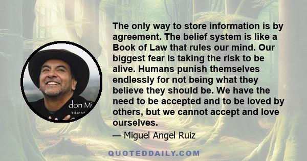 The only way to store information is by agreement. The belief system is like a Book of Law that rules our mind. Our biggest fear is taking the risk to be alive. Humans punish themselves endlessly for not being what they