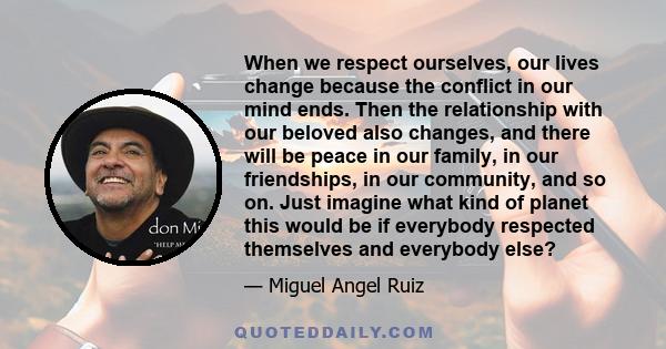 When we respect ourselves, our lives change because the conflict in our mind ends. Then the relationship with our beloved also changes, and there will be peace in our family, in our friendships, in our community, and so