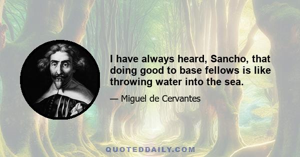 I have always heard, Sancho, that doing good to base fellows is like throwing water into the sea.