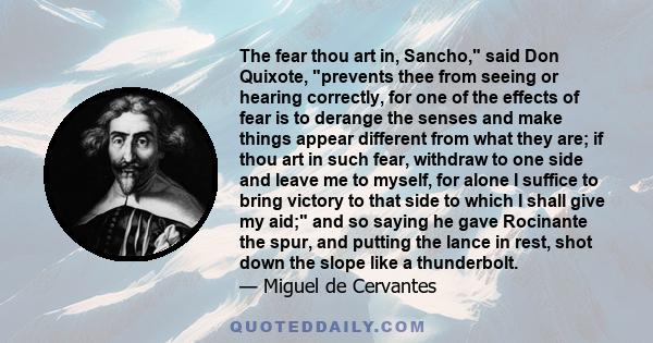 The fear thou art in, Sancho, said Don Quixote, prevents thee from seeing or hearing correctly, for one of the effects of fear is to derange the senses and make things appear different from what they are; if thou art in