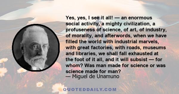 Yes, yes, I see it all! — an enormous social activity, a mighty civilization, a profuseness of science, of art, of industry, of morality, and afterwords, when we have filled the world with industrial marvels, with great