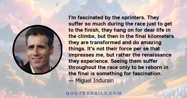 I'm fascinated by the sprinters. They suffer so much during the race just to get to the finish, they hang on for dear life in the climbs, but then in the final kilometers they are transformed and do amazing things. It's