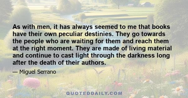As with men, it has always seemed to me that books have their own peculiar destinies. They go towards the people who are waiting for them and reach them at the right moment. They are made of living material and continue