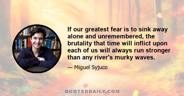 If our greatest fear is to sink away alone and unremembered, the brutality that time will inflict upon each of us will always run stronger than any river's murky waves.