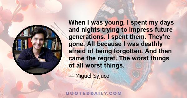 When I was young, I spent my days and nights trying to impress future generations. I spent them. They're gone. All because I was deathly afraid of being forgotten. And then came the regret. The worst things of all worst