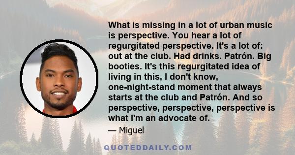 What is missing in a lot of urban music is perspective. You hear a lot of regurgitated perspective. It's a lot of: out at the club. Had drinks. Patrón. Big booties. It's this regurgitated idea of living in this, I don't