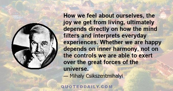 How we feel about ourselves, the joy we get from living, ultimately depends directly on how the mind filters and interprets everyday experiences. Whether we are happy depends on inner harmony, not on the controls we are