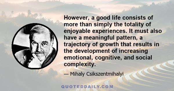 However, a good life consists of more than simply the totality of enjoyable experiences. It must also have a meaningful pattern, a trajectory of growth that results in the development of increasing emotional, cognitive,