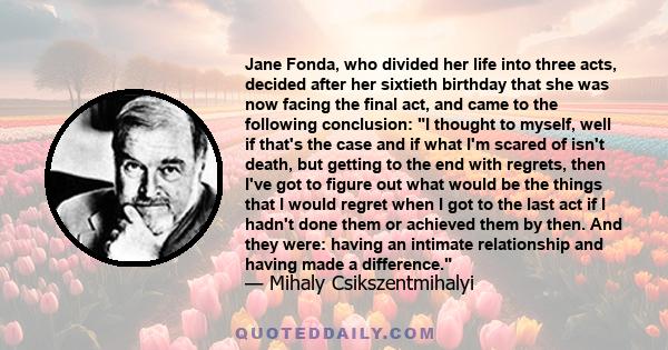 Jane Fonda, who divided her life into three acts, decided after her sixtieth birthday that she was now facing the final act, and came to the following conclusion: I thought to myself, well if that's the case and if what