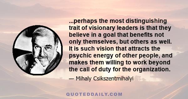 ...perhaps the most distinguishing trait of visionary leaders is that they believe in a goal that benefits not only themselves, but others as well. It is such vision that attracts the psychic energy of other people, and