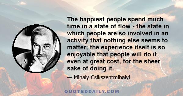 The happiest people spend much time in a state of flow - the state in which people are so involved in an activity that nothing else seems to matter; the experience itself is so enjoyable that people will do it even at