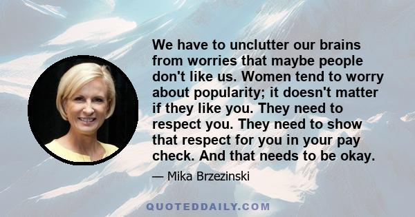 We have to unclutter our brains from worries that maybe people don't like us. Women tend to worry about popularity; it doesn't matter if they like you. They need to respect you. They need to show that respect for you in