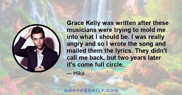 Grace Kelly was written after these musicians were trying to mold me into what I should be. I was really angry and so I wrote the song and mailed them the lyrics. They didn't call me back, but two years later it's come