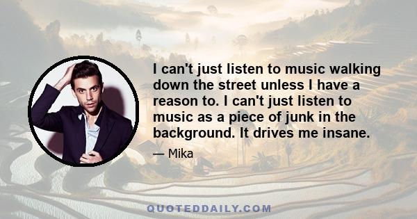 I can't just listen to music walking down the street unless I have a reason to. I can't just listen to music as a piece of junk in the background. It drives me insane.