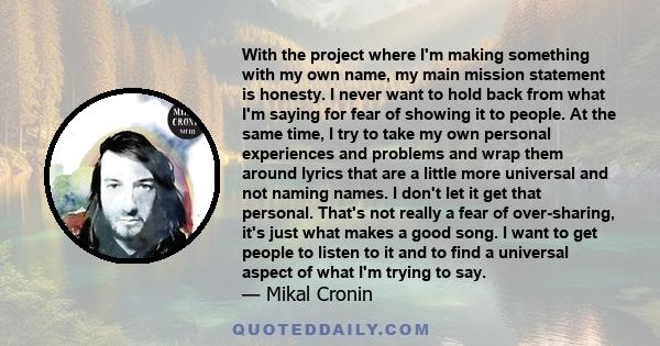 With the project where I'm making something with my own name, my main mission statement is honesty. I never want to hold back from what I'm saying for fear of showing it to people. At the same time, I try to take my own