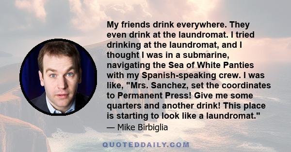 My friends drink everywhere. They even drink at the laundromat. I tried drinking at the laundromat, and I thought I was in a submarine, navigating the Sea of White Panties with my Spanish-speaking crew. I was like, Mrs.