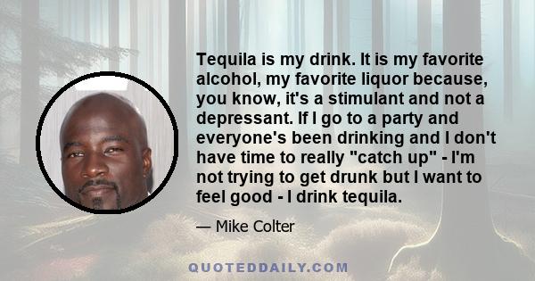 Tequila is my drink. It is my favorite alcohol, my favorite liquor because, you know, it's a stimulant and not a depressant. If I go to a party and everyone's been drinking and I don't have time to really catch up - I'm