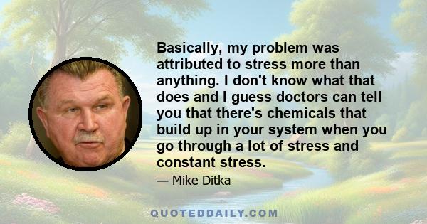 Basically, my problem was attributed to stress more than anything. I don't know what that does and I guess doctors can tell you that there's chemicals that build up in your system when you go through a lot of stress and