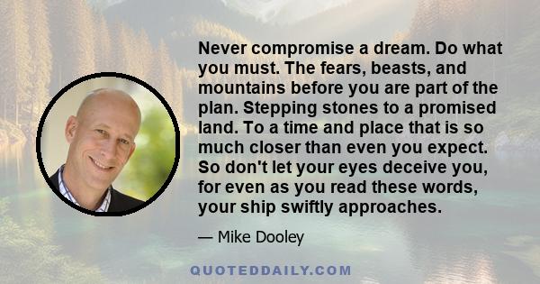 Never compromise a dream. Do what you must. The fears, beasts, and mountains before you are part of the plan. Stepping stones to a promised land. To a time and place that is so much closer than even you expect. So don't