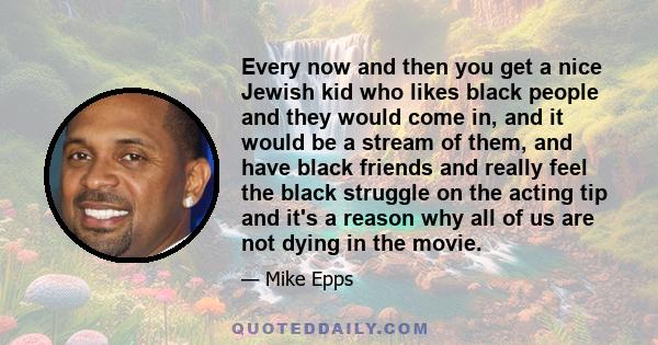 Every now and then you get a nice Jewish kid who likes black people and they would come in, and it would be a stream of them, and have black friends and really feel the black struggle on the acting tip and it's a reason