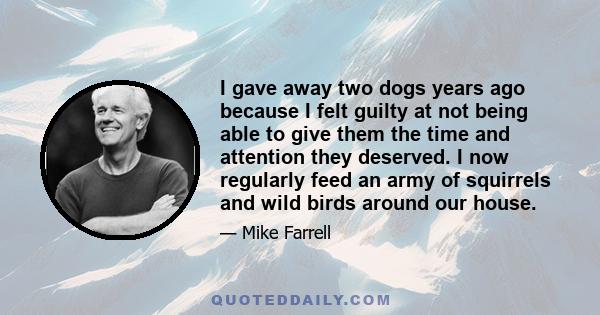 I gave away two dogs years ago because I felt guilty at not being able to give them the time and attention they deserved. I now regularly feed an army of squirrels and wild birds around our house.
