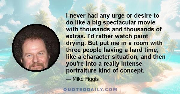 I never had any urge or desire to do like a big spectacular movie with thousands and thousands of extras. I'd rather watch paint drying. But put me in a room with three people having a hard time, like a character