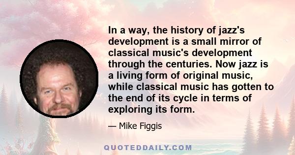 In a way, the history of jazz's development is a small mirror of classical music's development through the centuries. Now jazz is a living form of original music, while classical music has gotten to the end of its cycle