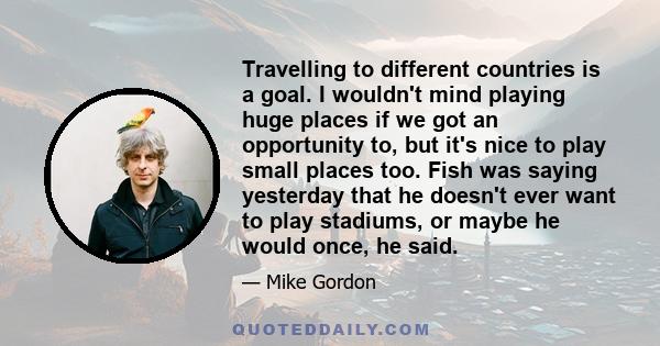 Travelling to different countries is a goal. I wouldn't mind playing huge places if we got an opportunity to, but it's nice to play small places too. Fish was saying yesterday that he doesn't ever want to play stadiums,
