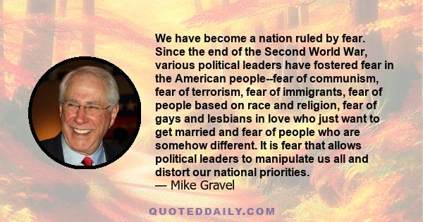We have become a nation ruled by fear. Since the end of the Second World War, various political leaders have fostered fear in the American people--fear of communism, fear of terrorism, fear of immigrants, fear of people