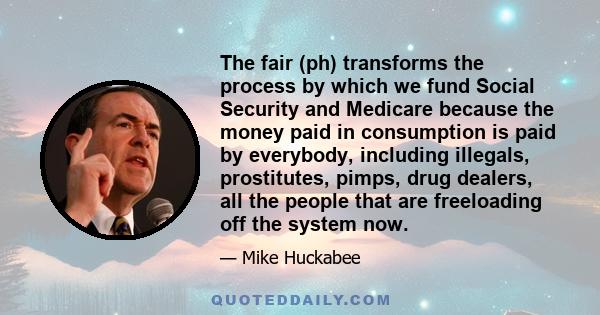 The fair (ph) transforms the process by which we fund Social Security and Medicare because the money paid in consumption is paid by everybody, including illegals, prostitutes, pimps, drug dealers, all the people that