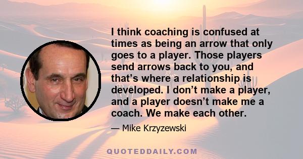 I think coaching is confused at times as being an arrow that only goes to a player. Those players send arrows back to you, and that’s where a relationship is developed. I don’t make a player, and a player doesn’t make