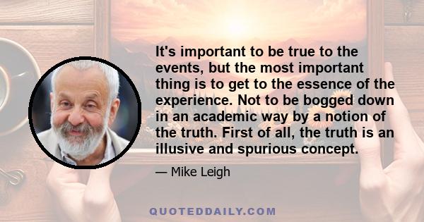 It's important to be true to the events, but the most important thing is to get to the essence of the experience. Not to be bogged down in an academic way by a notion of the truth. First of all, the truth is an illusive