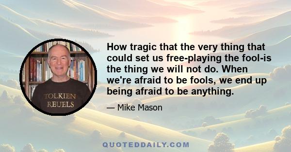 How tragic that the very thing that could set us free-playing the fool-is the thing we will not do. When we're afraid to be fools, we end up being afraid to be anything.
