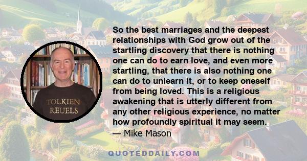So the best marriages and the deepest relationships with God grow out of the startling discovery that there is nothing one can do to earn love, and even more startling, that there is also nothing one can do to unlearn