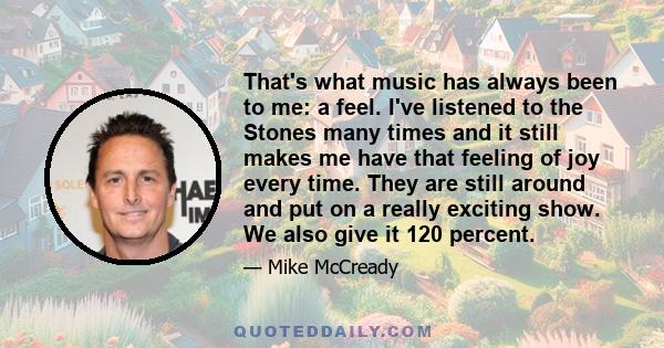 That's what music has always been to me: a feel. I've listened to the Stones many times and it still makes me have that feeling of joy every time. They are still around and put on a really exciting show. We also give it