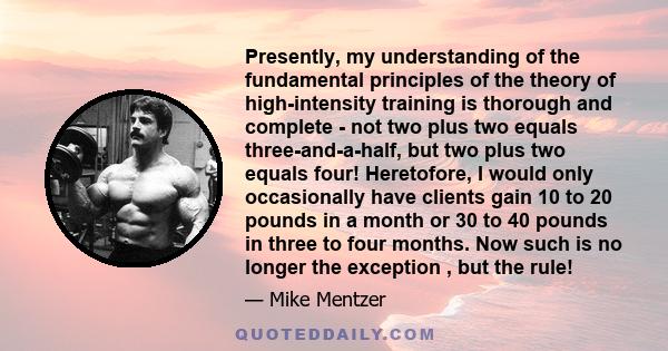 Presently, my understanding of the fundamental principles of the theory of high-intensity training is thorough and complete - not two plus two equals three-and-a-half, but two plus two equals four! Heretofore, I would