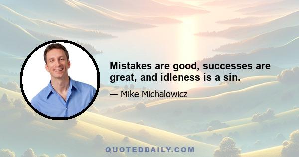 Mistakes are good, successes are great, and idleness is a sin.