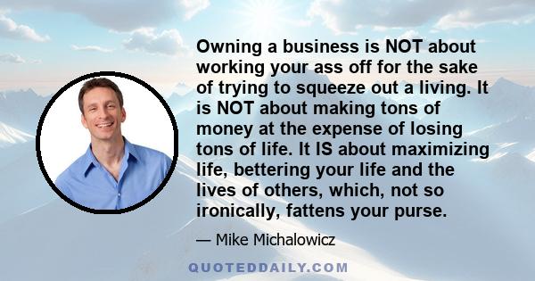 Owning a business is NOT about working your ass off for the sake of trying to squeeze out a living. It is NOT about making tons of money at the expense of losing tons of life. It IS about maximizing life, bettering your