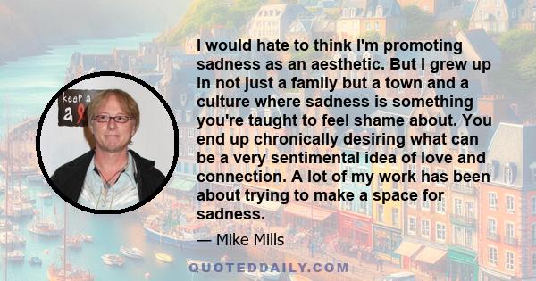 I would hate to think I'm promoting sadness as an aesthetic. But I grew up in not just a family but a town and a culture where sadness is something you're taught to feel shame about. You end up chronically desiring what