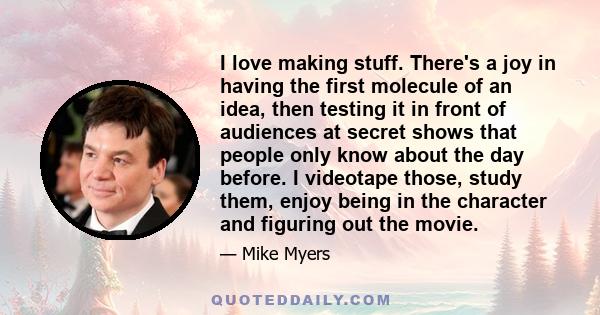 I love making stuff. There's a joy in having the first molecule of an idea, then testing it in front of audiences at secret shows that people only know about the day before. I videotape those, study them, enjoy being in