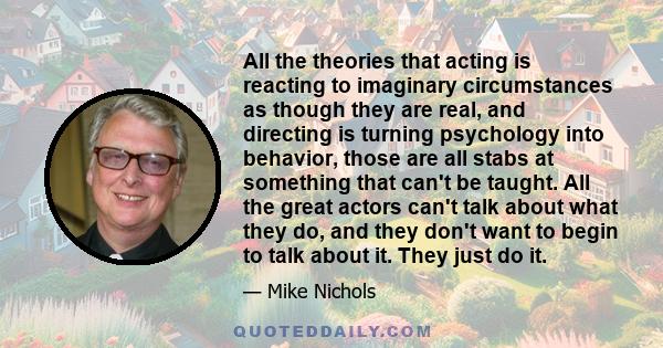 All the theories that acting is reacting to imaginary circumstances as though they are real, and directing is turning psychology into behavior, those are all stabs at something that can't be taught. All the great actors