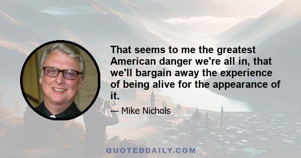 That seems to me the greatest American danger we're all in, that we'll bargain away the experience of being alive for the appearance of it.