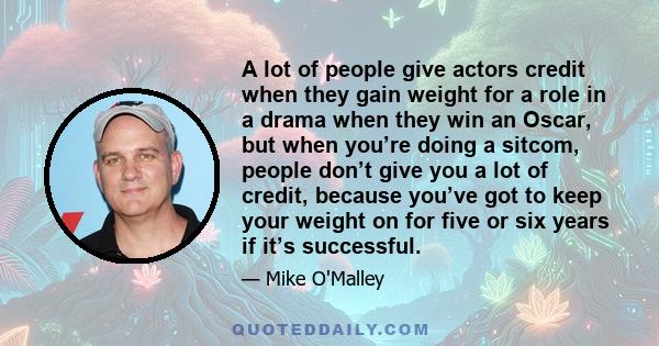 A lot of people give actors credit when they gain weight for a role in a drama when they win an Oscar, but when you’re doing a sitcom, people don’t give you a lot of credit, because you’ve got to keep your weight on for