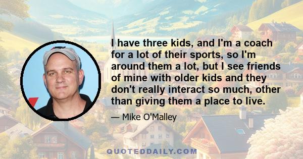 I have three kids, and I'm a coach for a lot of their sports, so I'm around them a lot, but I see friends of mine with older kids and they don't really interact so much, other than giving them a place to live.