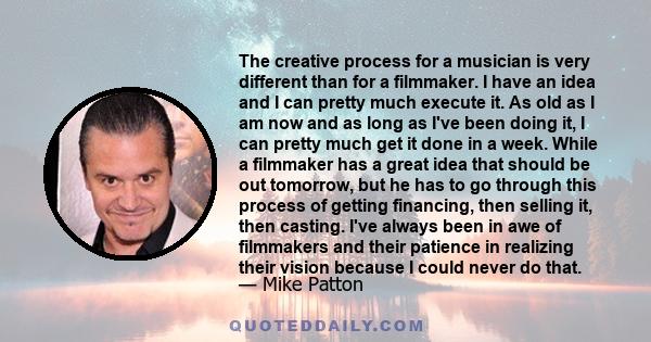 The creative process for a musician is very different than for a filmmaker. I have an idea and I can pretty much execute it. As old as I am now and as long as I've been doing it, I can pretty much get it done in a week.