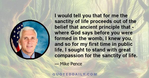 I would tell you that for me the sanctity of life proceeds out of the belief that ancient principle that - where God says before you were formed in the womb, I knew you, and so for my first time in public life, I sought