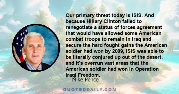 Our primary threat today is ISIS. And because Hillary Clinton failed to renegotiate a status of forces agreement that would have allowed some American combat troops to remain in Iraq and secure the hard fought gains the