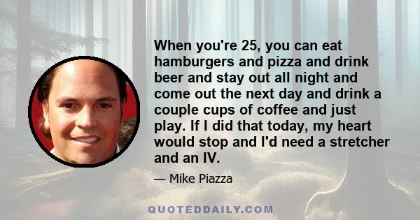 When you're 25, you can eat hamburgers and pizza and drink beer and stay out all night and come out the next day and drink a couple cups of coffee and just play. If I did that today, my heart would stop and I'd need a